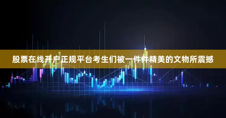 股票在线开户正规平台考生们被一件件精美的文物所震撼