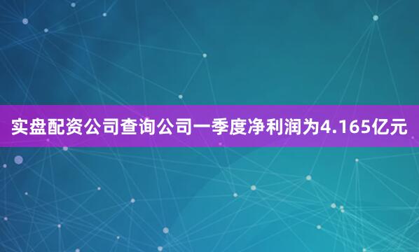 实盘配资公司查询公司一季度净利润为4.165亿元