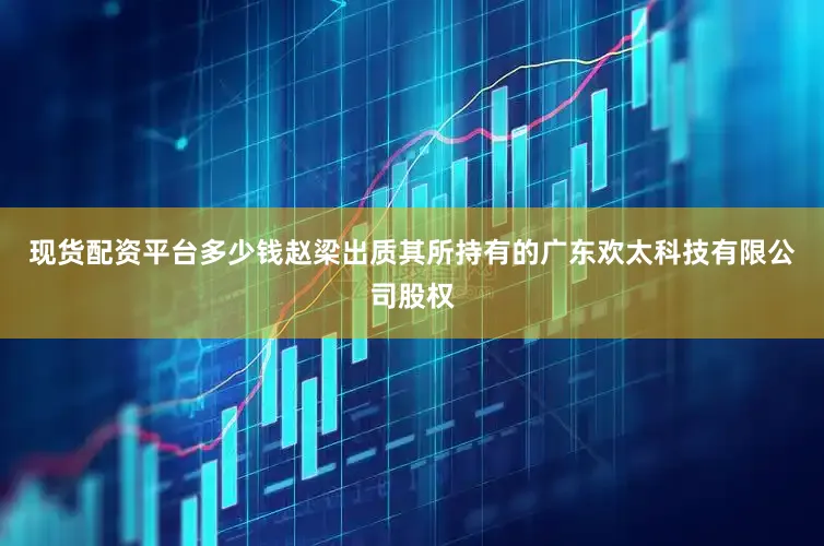 现货配资平台多少钱赵梁出质其所持有的广东欢太科技有限公司股权
