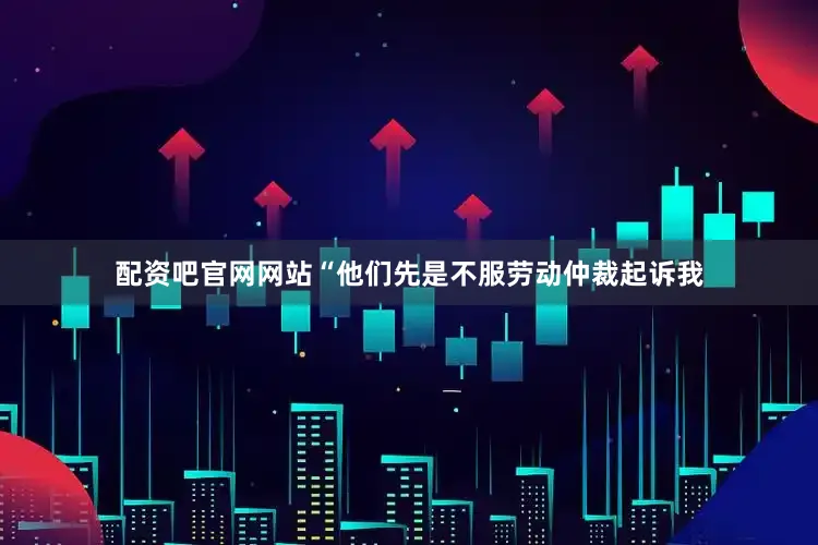 配资吧官网网站“他们先是不服劳动仲裁起诉我
