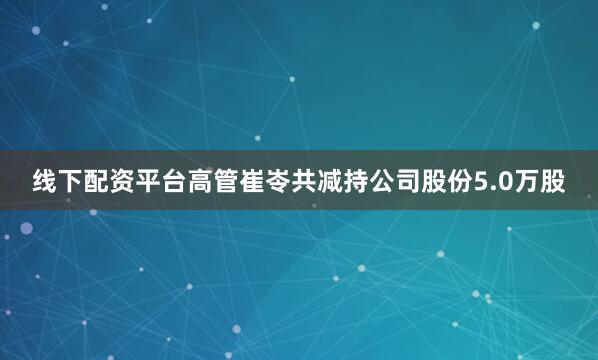 线下配资平台高管崔岺共减持公司股份5.0万股
