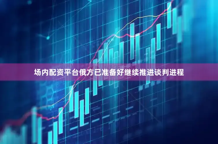 场内配资平台俄方已准备好继续推进谈判进程