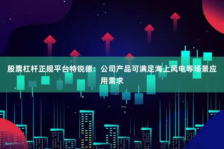 股票杠杆正规平台特锐德：公司产品可满足海上风电等场景应用需求