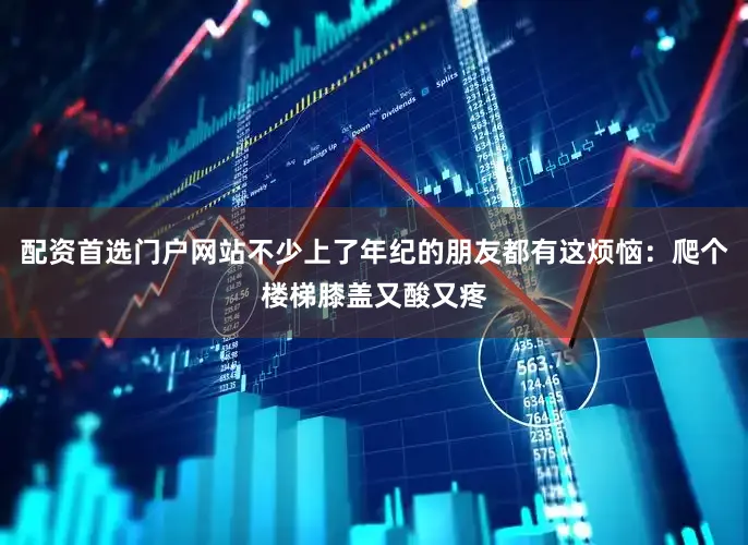 配资首选门户网站不少上了年纪的朋友都有这烦恼：爬个楼梯膝盖又酸又疼