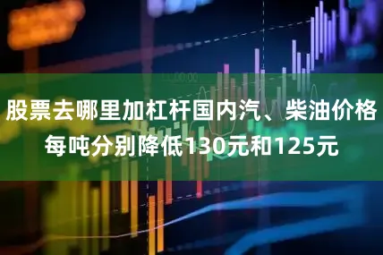 股票去哪里加杠杆国内汽、柴油价格每吨分别降低130元和125元