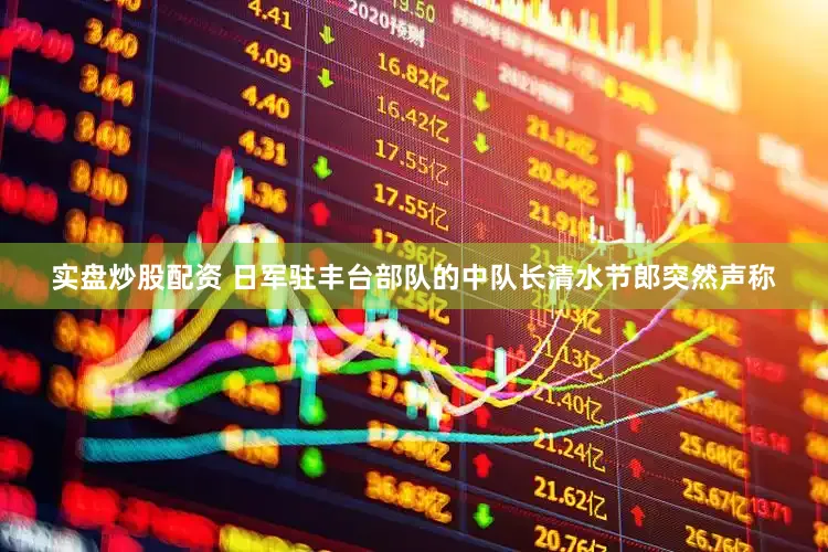 实盘炒股配资 日军驻丰台部队的中队长清水节郎突然声称