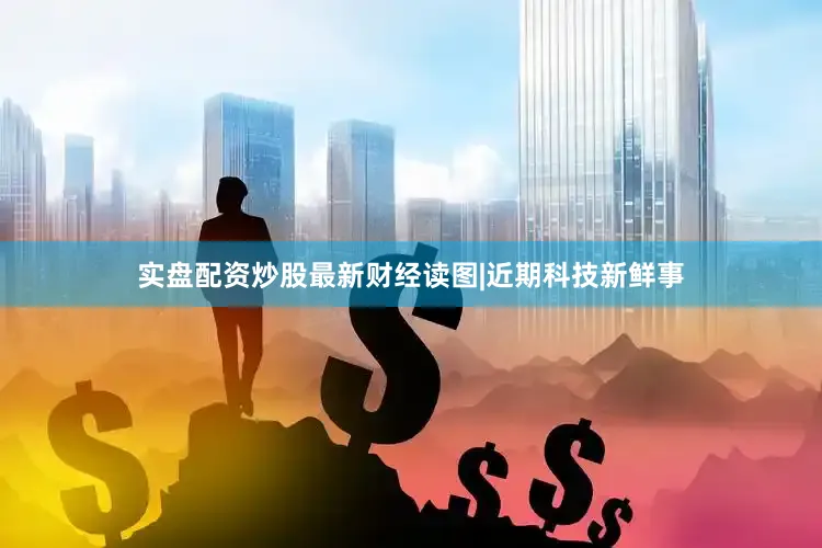 实盘配资炒股最新财经读图|近期科技新鲜事
