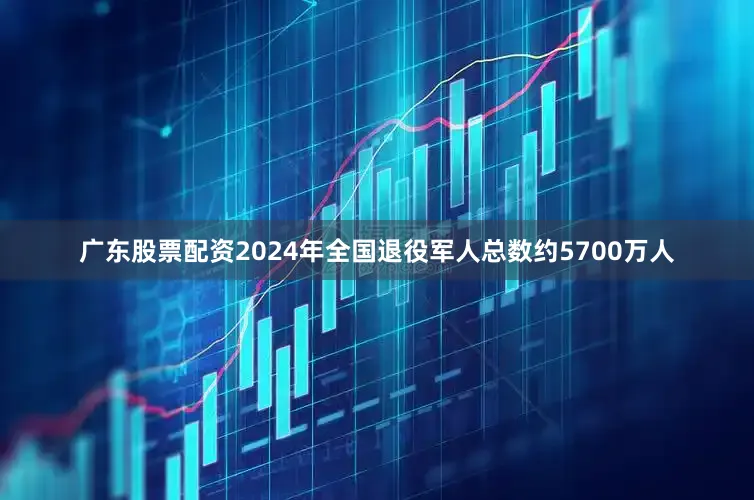 广东股票配资2024年全国退役军人总数约5700万人