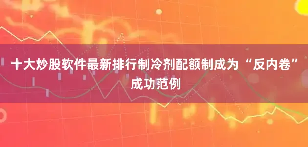 十大炒股软件最新排行制冷剂配额制成为 “反内卷” 成功范例
