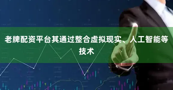 老牌配资平台其通过整合虚拟现实、人工智能等技术