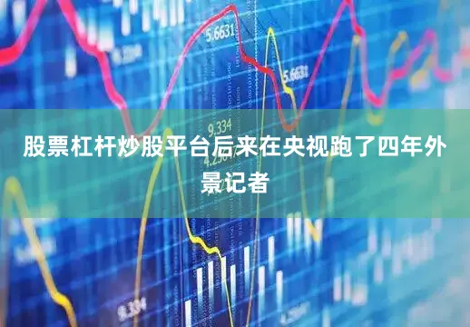 股票杠杆炒股平台后来在央视跑了四年外景记者