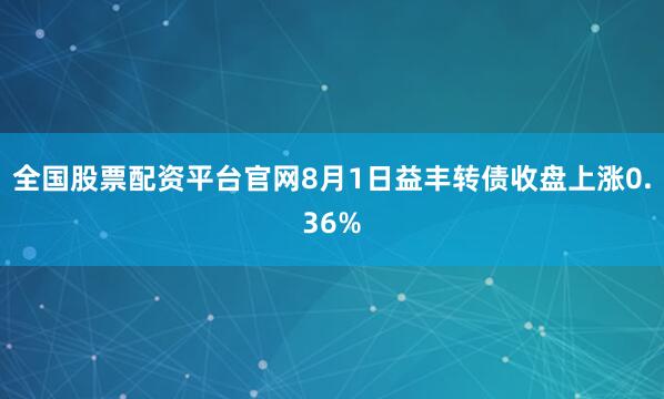 全国股票配资平台官网8月1日益丰转债收盘上涨0.36%