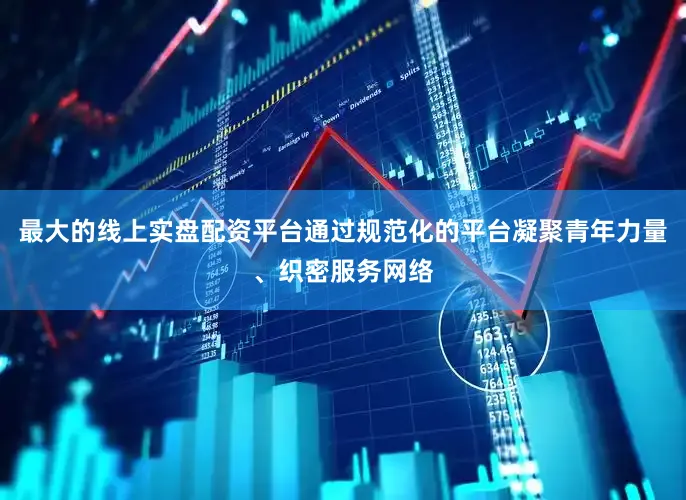 最大的线上实盘配资平台通过规范化的平台凝聚青年力量、织密服务网络