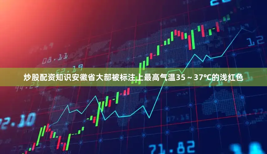 炒股配资知识安徽省大部被标注上最高气温35～37℃的浅红色