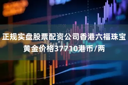 正规实盘股票配资公司香港六福珠宝黄金价格37710港币/两
