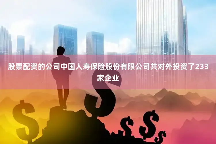股票配资的公司中国人寿保险股份有限公司共对外投资了233家企业