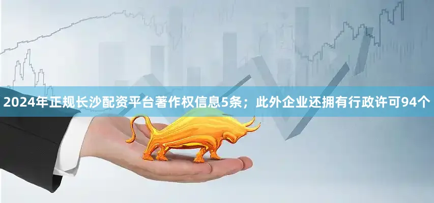 2024年正规长沙配资平台著作权信息5条；此外企业还拥有行政许可94个