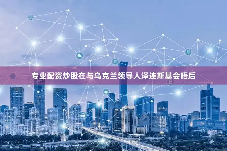 专业配资炒股在与乌克兰领导人泽连斯基会晤后