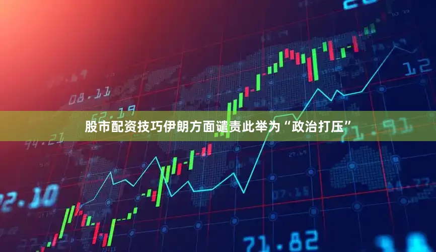 股市配资技巧伊朗方面谴责此举为“政治打压”