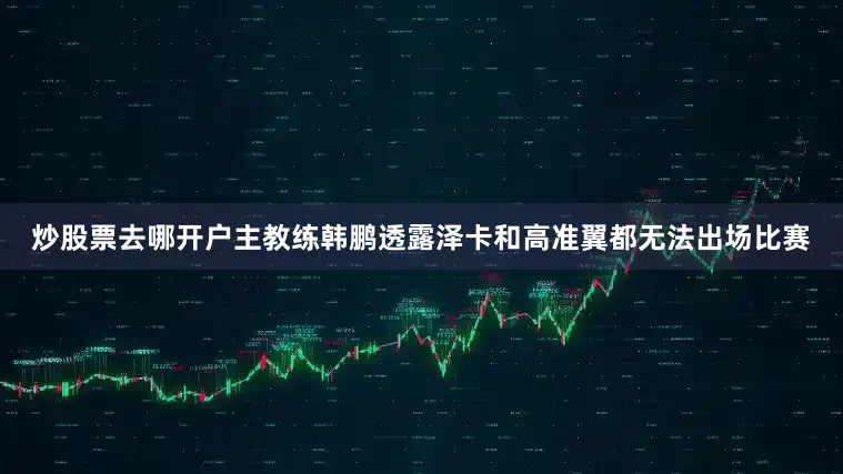 炒股票去哪开户主教练韩鹏透露泽卡和高准翼都无法出场比赛